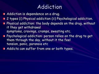 Addiction
Addiction is dependence on a drug.
2 types (i) Physical addiction (ii) Psychological addiction.
Physical addiction: the body depends on the drug, without
it they get withdrawal
symptoms, cravings, cramps, sweating etc.
Psychological addiction: person relies on the drug to get
them through the day, without it the feel
tension, panic, paranoia etc
Addicts can suffer from one or both types.
 