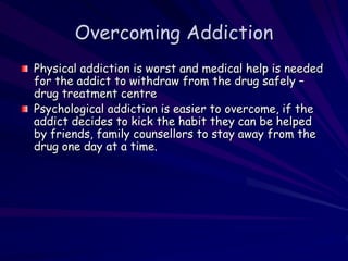 Overcoming Addiction
Physical addiction is worst and medical help is needed
for the addict to withdraw from the drug safely –
drug treatment centre
Psychological addiction is easier to overcome, if the
addict decides to kick the habit they can be helped
by friends, family counsellors to stay away from the
drug one day at a time.
 
