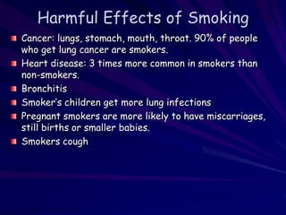 Harmful Effects of Smoking
Cancer: lungs, stomach, mouth, throat. 90% of people
who get lung cancer are smokers.
Heart disease: 3 times more common in smokers than
non-smokers.
Bronchitis
Smoker’s children get more lung infections
Pregnant smokers are more likely to have miscarriages,
still births or smaller babies.
Smokers cough
 
