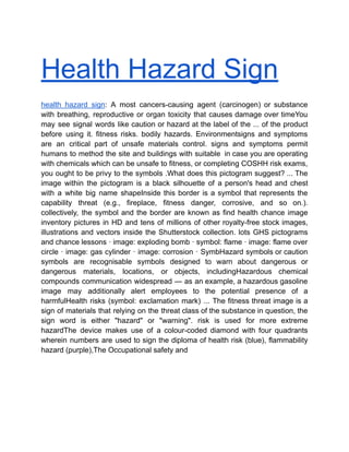 Health Hazard Sign
health hazard sign: A most cancers-causing agent (carcinogen) or substance
with breathing, reproductive or organ toxicity that causes damage over timeYou
may see signal words like caution or hazard at the label of the ... of the product
before using it. fitness risks. bodily hazards. Environmentsigns and symptoms
are an critical part of unsafe materials control. signs and symptoms permit
humans to method the site and buildings with suitable in case you are operating
with chemicals which can be unsafe to fitness, or completing COSHH risk exams,
you ought to be privy to the symbols .What does this pictogram suggest? ... The
image within the pictogram is a black silhouette of a person's head and chest
with a white big name shapeInside this border is a symbol that represents the
capability threat (e.g., fireplace, fitness danger, corrosive, and so on.).
collectively, the symbol and the border are known as find health chance image
inventory pictures in HD and tens of millions of other royalty-free stock images,
illustrations and vectors inside the Shutterstock collection. lots GHS pictograms
and chance lessons · image: exploding bomb · symbol: flame · image: flame over
circle · image: gas cylinder · image: corrosion · SymbHazard symbols or caution
symbols are recognisable symbols designed to warn about dangerous or
dangerous materials, locations, or objects, includingHazardous chemical
compounds communication widespread — as an example, a hazardous gasoline
image may additionally alert employees to the potential presence of a
harmfulHealth risks (symbol: exclamation mark) ... The fitness threat image is a
sign of materials that relying on the threat class of the substance in question, the
sign word is either "hazard" or "warning". risk is used for more extreme
hazardThe device makes use of a colour-coded diamond with four quadrants
wherein numbers are used to sign the diploma of health risk (blue), flammability
hazard (purple),The Occupational safety and
 