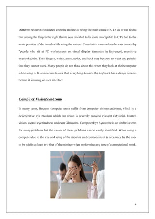 4
Different research conducted cites the mouse as being the main cause of CTS as it was found
that among the fingers the right thumb was revealed to be more susceptible to CTS due to the
acute position of the thumb while using the mouse. Cumulative trauma disorders are caused by
"people who sit at PC workstations or visual display terminals in fast-paced, repetitive
keystroke jobs. Their fingers, wrists, arms, necks, and back may become so weak and painful
that they cannot work. Many people do not think about this when they look at their computer
while using it. It is important to note that everything down to the keyboard has a design process
behind it focusing on user interface.
Computer Vision Syndrome
In many cases, frequent computer users suffer from computer vision syndrome, which is a
degenerative eye problem which can result in severely reduced eyesight (Myopia), blurred
vision, overall eye tiredness and even Glaucoma. Computer Eye Syndrome is an umbrella term
for many problems but the causes of these problems can be easily identified. When using a
computer due to the size and setup of the monitor and components it is necessary for the user
to be within at least two feet of the monitor when performing any type of computational work.
 