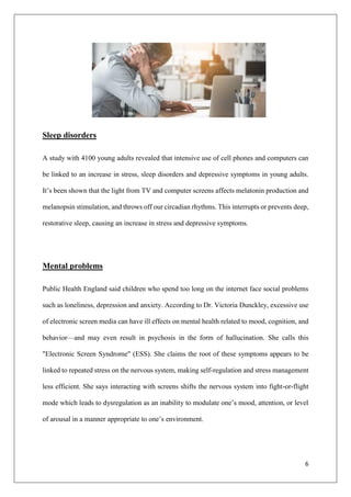 6
Sleep disorders
A study with 4100 young adults revealed that intensive use of cell phones and computers can
be linked to an increase in stress, sleep disorders and depressive symptoms in young adults.
It’s been shown that the light from TV and computer screens affects melatonin production and
melanopsin stimulation, and throws off our circadian rhythms. This interrupts or prevents deep,
restorative sleep, causing an increase in stress and depressive symptoms.
Mental problems
Public Health England said children who spend too long on the internet face social problems
such as loneliness, depression and anxiety. According to Dr. Victoria Dunckley, excessive use
of electronic screen media can have ill effects on mental health related to mood, cognition, and
behavior—and may even result in psychosis in the form of hallucination. She calls this
"Electronic Screen Syndrome" (ESS). She claims the root of these symptoms appears to be
linked to repeated stress on the nervous system, making self-regulation and stress management
less efficient. She says interacting with screens shifts the nervous system into fight-or-flight
mode which leads to dysregulation as an inability to modulate one’s mood, attention, or level
of arousal in a manner appropriate to one’s environment.
 