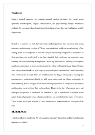 7
Treatment
Modern medical treatment for computer-induced medical problems like carpal tunnel
syndrome include splints, surgery, corticosteroids, and physiotherapy therapy. Alternative
medicine for computer-induced medical problems has also been shown to be effective, notably
acupuncture.
Overall it is clear to see that there are many medical problems that can arise from using
computers and damaged eyesight, CTS and musculoskeletal problems are only the tip of the
iceberg. But it is also important to note that changes are currently being made to ensure that all
these problems are ameliorated to the best standard that employers and computer users
currently have the technology to implement. By taking measures like ensuring our computer
peripherals are situated to ensure maximum comfort while working and taking frequent breaks
from computational work can go a long way to ensuring that many medical conditions arising
from computers are avoided. These are small measures but they go a long way to ensuring that
computer users maintain their health, As with many modern and marvellous technologies in
the world today there is always a downside and the major downside of computers is the medical
problems that can arise from their prolonged use. Thus it is the duty of computer users and
employers everywhere to ensure that the downside is kept to a minimum. In addition to the
actual design of computer work, other job conditions can contribute to the stress of operators.
These include low wages, absence of career advancement opportunities and inadequate child
care.
REFERENCES
1.Electronic Screen Syndrome: An Unrecognized Disorder? Screentime and the rise of mental
disorders in children"
 