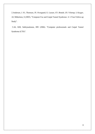 8
2.Andersen, J. H.; Thomsen, JF; Overgaard, E; Lassen, CF; Brandt, LP; Vilstrup, I; Kryger,
AI; Mikkelsen, S (2003). "Computer Use and Carpal Tunnel Syndrome: A 1-Year Follow-up
Study".
3.Ali, KM; Sathiyasekaran, BW (2006). "Computer professionals and Carpal Tunnel
Syndrome (CTS)".
 