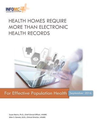 HEALTH HOMES REQUIRE
MORE THAN ELECTRONIC
HEALTH RECORDS
For Effective Population Health
Susan Norris, Ph.D., Chief Clinical Officer, InfoMC
Allen S. Daniels, Ed.D., Clinical Director, InfoMC
September 2016
 