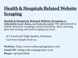 Health & Hospitals Related Website Scraping at
Affordable Cost! Relax, we'll do the work! We specialized in
online directory scraping, email searching, data cleaning,
data harvesting and web scraping services.
- It’s Fresh and High Quality Database.
- Get Free Sample from us.
Website: http://www.webscrapingexpert.com
Email ID: info@webscrapingexpert.com
Skype: nprojectshub
 