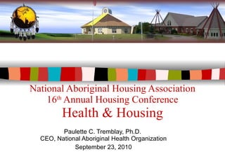National Aboriginal Housing Association 16 th  Annual Housing Conference Health & Housing Paulette C. Tremblay, Ph.D.  CEO, National Aboriginal Health Organization September 23, 2010 