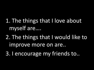 1. The things that I love about
myself are….
2. The things that I would like to
improve more on are..
3. I encourage my friends to..
 
