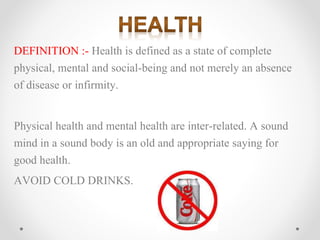 DEFINITION :- Health is defined as a state of complete
physical, mental and social-being and not merely an absence
of disease or infirmity.
Physical health and mental health are inter-related. A sound
mind in a sound body is an old and appropriate saying for
good health.
AVOID COLD DRINKS.
 