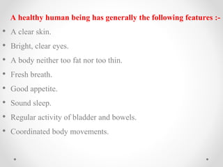 A healthy human being has generally the following features :-
• A clear skin.
• Bright, clear eyes.
• A body neither too fat nor too thin.
• Fresh breath.
• Good appetite.
• Sound sleep.
• Regular activity of bladder and bowels.
• Coordinated body movements.
 