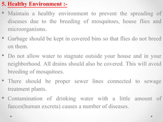 5. Healthy Environment :-
• Maintain a healthy environment to prevent the spreading of
diseases due to the breeding of mosquitoes, house flies and
microorganisms.
• Garbage should be kept in covered bins so that flies do not breed
on them.
• Do not allow water to stagnate outside your house and in your
neighborhood. All drains should also be covered. This will avoid
breeding of mosquitoes.
• There should be proper sewer lines connected to sewage
treatment plants.
• Contamination of drinking water with a little amount of
faeces(human excreta) causes a number of diseases.
 