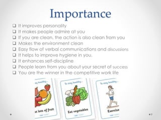  It improves personality
 It makes people admire at you
 If you are clean, the action is also clean from you
 Makes the environment clean
 Easy flow of verbal communications and discussions
 It helps to improve hygiene in you.
 It enhances self-discipline
 People learn from you about your secret of success
 You are the winner in the competitive work life
9
Importance
 
