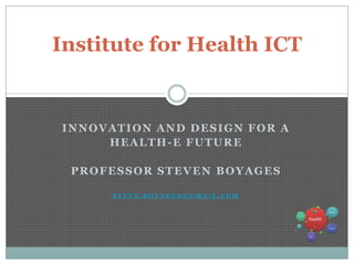Institute for Health ICT


INNOVATION AND DESIGN FOR A
     HEALTH-E FUTURE

 PROFESSOR STEVEN BOYAGES

      STEVE.BOYAGES@GMAIL.COM
 