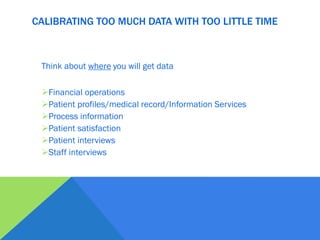 Think about where you will get data
Financial operations
Patient profiles/medical record/Information Services
Process information
Patient satisfaction
Patient interviews
Staff interviews
CALIBRATING TOO MUCH DATA WITH TOO LITTLE TIME
 
