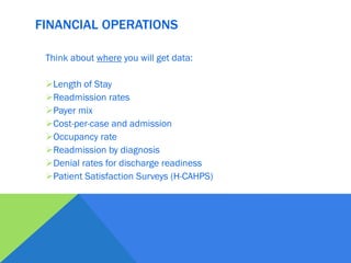 Think about where you will get data:
Length of Stay
Readmission rates
Payer mix
Cost-per-case and admission
Occupancy rate
Readmission by diagnosis
Denial rates for discharge readiness
Patient Satisfaction Surveys (H-CAHPS)
FINANCIAL OPERATIONS
 