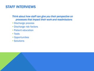 Think about how staff can give you their perspective on
processes that impact their work and readmissions
 Discharge process
 Discharge risk factors
 Patient education
 Tools
 Opportunities
 Solutions
STAFF INTERVIEWS
 