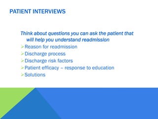 Think about questions you can ask the patient that
will help you understand readmission
Reason for readmission
Discharge process
Discharge risk factors
Patient efficacy – response to education
Solutions
PATIENT INTERVIEWS
 