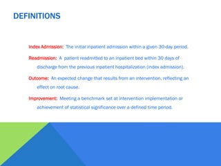 Index Admission: The initial inpatient admission within a given 30-day period.
Readmission: A patient readmitted to an inpatient bed within 30 days of
discharge from the previous inpatient hospitalization (index admission).
Outcome: An expected change that results from an intervention, reflecting an
effect on root cause.
Improvement: Meeting a benchmark set at intervention implementation or
achievement of statistical significance over a defined time period.
DEFINITIONS
 