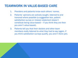 1. Providers and patients know each others’ names.
2. Patients’ opinions are actively sought, listened to and
honored where possible (a suggestion box, patient
satisfaction survey or mission statement doesn’t
constitute being value-based — if you think they are then
you aren’t value-based).
3. Patients tell you that their doctors and other team
members really listened to what they had to say (again, if
you think satisfaction surveys qualify, you aren’t there yet).
TEAMWORK IN VALUE-BASED CARE
 