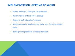 IMPLEMENTATION: GETTING TO WORK
 Invite a patient(s) / family(ies) to participate
 Design metrics and evaluation strategy
 Engage in staff education/outreach
 Develop protocols, policies, forms, tools, etc., from intervention
model
 Redesign care processes as needs identified
 