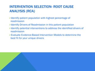 INTERVENTION SELECTION- ROOT CAUSE
ANALYSIS (RCA)
Identify patient population with highest percentage of
readmission
Identify Drivers of Readmission in this patient population
Identify potential interventions to address the identified drivers of
readmission
Evaluate Evidence-Based Intervention Models to determine the
best fit for your unique drivers
 