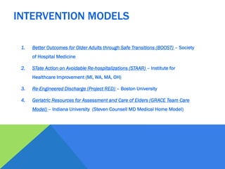 1. Better Outcomes for Older Adults through Safe Transitions (BOOST) – Society
of Hospital Medicine
2. STate Action on Avoidable Re-hospitalizations (STAAR) – Institute for
Healthcare Improvement (MI, WA, MA, OH)
3. Re-Engineered Discharge (Project RED) – Boston University
4. Geriatric Resources for Assessment and Care of Elders (GRACE Team Care
Model) – Indiana University (Steven Counsell MD Medical Home Model)
INTERVENTION MODELS
 