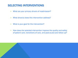 SELECTING INTERVENTIONS
 What are your primary drivers of readmission?
 What driver(s) does this intervention address?
 What is your goal for the intervention?
 How does the selected intervention improve the quality and safety
of patient care, transitions of care, and post-acute-care follow-up?
 