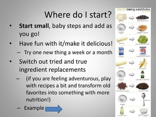 Where do I start?
• Start small, baby steps and add as
you go!
• Have fun with it/make it delicious!
– Try one new thing a week or a month
• Switch out tried and true
ingredient replacements
– (if you are feeling adventurous, play
with recipes a bit and transform old
favorites into something with more
nutrition!)
– Example
 