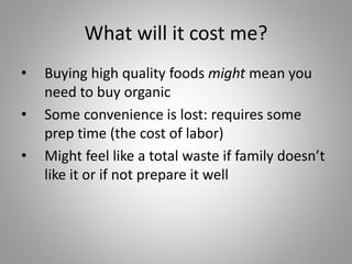 What will it cost me?
• Buying high quality foods might mean you
need to buy organic
• Some convenience is lost: requires some
prep time (the cost of labor)
• Might feel like a total waste if family doesn’t
like it or if not prepare it well
 