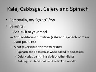Kale, Cabbage, Celery and Spinach
• Personally, my “go-to” few
• Benefits:
– Add bulk to your meal
– Add additional nutrition (kale and spinach contain
plant proteins)
– Mostly versatile for many dishes
• Spinach can be tasteless when added to smoothies
• Celery adds crunch in salads or other dishes
• Cabbage sautéed looks and acts like a noodle
 