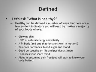 Defined
• Let’s ask “What is healthy?”
– Healthy can be defined a number of ways, but here are a
few evident indicators you will reap by making a majority
of your foods whole:
• Glowing skin
• LOTS of natural energy and vitality
• A fit body (and one that functions well in motion!)
• Balances hormones, blood sugar and mood
• Good perspective on life and positive attitude
• Enhances your sharp mind
• Aides in becoming pain free (you will start to know your
body better)
 