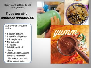 If you are able,
embrace smoothies!
Really can't get kids to eat
their greens?
Our favorite smoothie
recipe:
* 1 frozen banana
* 1 handful of spinach
* 1 T maple syrup
* 1/2 avocado
* 1 t vanilla
* 1/4-1/2 c milk of
choice
* Optional: cacao/cocoa
powder, cinnamon,
chia seeds, oatmeal,
other frozen fruits
 