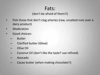 Fats:
(don’t be afraid of them!!)
• Pick those that don't clog arteries (raw, unsalted nuts over a
dairy product)
• Moderation
• Good choices:
– Butter
– Clarified butter (Ghee)
– Olive Oil
– Coconut Oil (don’t like the taste? use refined)
– Avocado
– Cacao butter (when making chocolate!!)
 