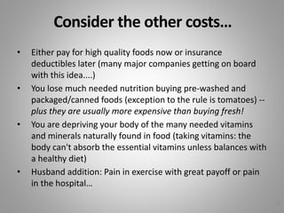 Consider the other costs…
• Either pay for high quality foods now or insurance
deductibles later (many major companies getting on board
with this idea....)
• You lose much needed nutrition buying pre-washed and
packaged/canned foods (exception to the rule is tomatoes) --
plus they are usually more expensive than buying fresh!
• You are depriving your body of the many needed vitamins
and minerals naturally found in food (taking vitamins: the
body can't absorb the essential vitamins unless balances with
a healthy diet)
• Husband addition: Pain in exercise with great payoff or pain
in the hospital…
38
 