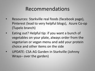 Recommendations
• Resources: Starkville real foods (facebook page),
Pinterest (lead to very helpful blogs), Azure Co-op
(Tupelo branch)
• Eating out? Helpful tip: if you want a bunch of
vegetables on your plate, always order from the
vegetarian or vegan menu and add your protein
choice and other items on the side
• UPDATE: CSA AG Garden in Starkville (Johnny
Wrays– over the garden)
 