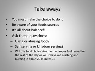 Take aways
• You must make the choice to do it
• Be aware of your foods sources
• It’s all about balance!!
• Ask these questions:
– Using or abusing food?
– Self serving or kingdom serving?
– Will this food choice give me the proper fuel I need for
the rest of the day or will it have me crashing and
burning in about 20 minutes…?
 