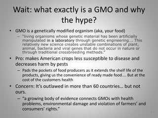 Wait: what exactly is a GMO and why
the hype?
• GMO is a genetically modified organism (aka, your food)
– “living organisms whose genetic material has been artificially
manipulated in a laboratory through genetic engineering…. This
relatively new science creates unstable combinations of plant,
animal, bacteria and viral genes that do not occur in nature or
through traditional crossbreeding methods.”
• Pro: makes American crops less susceptible to disease and
decreases harm by pests
– Pads the pockets of food producers as it extends the shelf life of the
products, giving us the convenience of ready made food.... But at the
cost of the customers health
• Concern: It’s outlawed in more than 60 countries… but not
ours.
– “a growing body of evidence connects GMOs with health
problems, environmental damage and violation of farmers’ and
consumers’ rights.”
6
 
