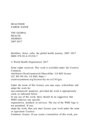 HEALTHIER
FAIRER SAFER
THE GLOBAL
HEALTH
JOURNEY
2007-2017
Healthier, fairer, safer: the global health journey, 2007–2017
ISBN 978-92-4-151236-7
© World Health Organization 2017
Some rights reserved. This work is available under the Creative
Commons
Attribution-NonCommercial-ShareAlike 3.0 IGO licence
(CC BY-NC-SA 3.0 IGO; https://
creativecommons.org/licenses/by-nc-sa/3.0/igo).
Under the terms of this licence, you may copy, redistribute and
adapt the work for
non-commercial purposes, provided the work is appropriately
cited, as indicated below.
In any use of this work, there should be no suggestion that
WHO endorses any specific
organization, products or services. The use of the WHO logo is
not permitted. If you
adapt the work, then you must license your work under the same
or equivalent Creative
Commons licence. If you create a translation of this work, you
 