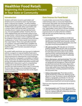 Healthier Food Retail:                                                                    This document was developed by the Centers for

Beginning the Assessment Process
                                                                                       Disease Control and Prevention’s (CDC’s) Division of
                                                                                       Nutrition, Physical Activity, and Obesity (DNPAO). It
                                                                                     provides public health practitioners with an overview
in Your State or Community                                                              of how to develop an assessment of their state’s or
                                                                                                    community’s food retail environment.


Introduction                                                    Data Sources for Food Retail
Residents with better access to supermarkets and                A variety of data sources exist that can help you
limited access to convenience stores may have lower             understand your state or community’s food retail
levels or reduced risk of obesity,1-3 as well as healthier      environment. Both public and commercial data sets
diets, including higher intakes of fruits and vegetables.4-6    are available and data may be combined from
Healthier foods are typically sold at supermarkets and          multiple sources. Data sets vary by types of stores
a variety of other retail venues within a community,            (e.g., supermarkets, corner stores, or farmers’ markets)
including, farmers’ markets and specialty food stores           and what they can be used to measure (e.g., proximity
(e.g., fruit and vegetable markets). However, there are         to grocery stores or number of farmers’ markets).
many neighborhoods and communities without access               Data sets also vary by level of data (e.g., county or
to supermarkets,7 with this being more likely for residents     sub-county units).
of rural, minority, and lower-income neighborhoods.1
For residents in these areas, convenience stores and other        • County-level data: Many publicly accessible data
small grocery or “corner” stores may be more common                 are available at the county-level and may help states
than supermarkets.8 These stores generally stock little             identify areas of potential need; however, counties
                                                                    are relatively large and diverse geographic areas that
or no produce,8 and what healthy food is available may
                                                                    may hide community level differences.
have higher costs.9,10 This may result in limited access to
healthier foods, which has been associated with poor              • ZIP-code-level data: ZIP code data are sometimes
dietary quality.11                                                  publicly available. Although ZIP codes are designed
                                                                    for mail delivery purposes, they may be helpful
As a public health practitioner, you may want to implement          for both states and communities to get a broad
policies or programs to improve healthier food retail in            overview of their retail food landscape. However
your state or community. First, it is necessary to assess the       they are typically larger than what is traditionally
retail environment to understand the current landscape              considered a neighborhood.
and the disparities in geographic accessibility to healthier
foods. Assessments can also provide data on the quantity,         • Block-, block group-, and tract-level data: These data
pricing, and quality of healthier food within existing retail       have been used as proxies for neighborhoods and
                                                                    are designed to be homogenous. Data at this level
establishments. Assessment is part of a comprehensive
                                                                    provide fairly local level information about what
strategy and can be tailored to address the specific
                                                                    retail venues may be easily accessible. The level of
questions you need answered. Once a state or community
                                                                    census data useful to you may be influenced by a
has these data, strategies can be designed that target              variety of factors, including population density of
underserved areas, addressing issues that are the largest           the assessment area
barriers to retail access.
                                                                  • Address (Geocoded) data: These data provide a
                                                                    specific location for a retail store, allowing it to be
                                                                    placed on a map. The location may be identified by
                                                                    address or geographic coordinates. It is the most
                                                                    detailed level of data that you can use, and may
                                                                    need to be purchased from commercial companies.
                                                                There are some important considerations for the level
                                                                of the data.
                                                                  • Size of geographic unit: The larger the geographic
                                                                    unit, the more the data may mask differences within
                                                                    that unit, making it difficult to determine where the
                                                                    underserved populations are.


            National Center for Chronic Disease Prevention and Health Promotion
            Division of Nutrition, Physical Activity, and Obesity
CS222813
 