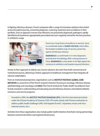 9
In fighting infectious diseases, French companies offer a range of innovative solutions that stretch
across the patient journey, connecting diagnosis, screening, treatment and surveillance in their
portfolio. Such an approach ensures that infections are proactively diagnosed, pathogens rapidly
identified and treatments appropriately prescribed and users regularly trained for the best practices
in antibiotics usage.
France has a long history of excellence in vaccines, home
to a worldwide leader is SANOFI-PASTEUR, which offers
the broadest available range of vaccines, protecting
against 20 infectious diseases.
BIOMERIEUX is a world leader in in-vitro diagnostics
and industrial microbiology. With a strong presence in
China, BIOMERIEUX is a key leader in the fight against the
resistance to antibiotics and hospital-acquired infections.
Similar to their approach to elderly care, French solutions also stem from both commercial and
institutional sources, delivering a holistic approach to healthcare management that integrates all
relevant stakeholders.
From an institutional perspective, organizations such as INSTITUT PASTEUR, GLOBAL CARE
INITIATIVE (a consortium of five French research institutes focusing on oncology, infectious disease,
ophthalmology and neurology) and INVS (The French Institute for Public Health Surveillance) have
heavily invested in understanding and educating around infectious diseases and related antibiotic
resistance and vaccine programs.
Founded in 2004, the INSTITUT PASTEUR SHANGHAI (IPS) is the first international institute
under the Chinese Academy of Sciences (CAS). IPS works closely with Chinese authorities to
address public health challenges (HIV, viral hepatitis B and C, respiratory viruses and virus-
induced cancers, etc.).
Activities from these organizations also include public health initiatives that foster strong partnerships
between commercial entities and regional infrastructure.
 