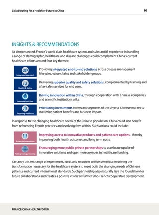 10
INSIGHTS & RECOMMENDATIONS
As demonstrated, France's world class healthcare system and substantial experience in handling
a range of demographic, healthcare and disease challenges could complement China's current
healthcare efforts around four key themes:
Integrated approach
Providing integrated end-to-end solutions across disease management
lifecycles, value chains and stakeholder groups.
Quality & Safety
Delivering superior quality and safety solutions, complemented by training and
after-sales services for end users.
Innovate for China
Driving innovation within China, through cooperation with Chinese companies
and scientific institutions alike.
Targeting and focus
Prioritizing investments in relevant segments of the diverse Chinese market to
maximize patient benefits and business impact.
In response to the changing healthcare needs of the Chinese population, China could also benefit
from referencing French practices and evolving from within. Such actions could include:
Access to innovations
Improving access to innovative products and patient care options, thereby
improving both health outcomes and long term costs.
Public private partnership
Encouraging more public private partnerships to accelerate uptake of
innovative solutions and open more avenues to healthcare funding.
Certainly this exchange of experiences, ideas and resources will be beneficial in driving the
transformation necessary for the healthcare system to meet both the changing needs of Chinese
patients and current international standards. Such partnership also naturally lays the foundation for
future collaborations and creates a positive vision for further Sino-French cooperative development.
FRANCE-CHINA HEALTH FORUM
Collaborating for a Healthier Future in China
 