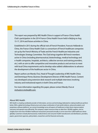 12
FRANCE-CHINA HEALTH FORUM
This report was prepared by IMS Health China in support of France-China Health
Club's participation in the 2014 France-China Health Forum held in Beijing on Aug
15-17, 2014 and future activities in China.
Established in 2013 during the official visit of French President, Francois Hollande to
China, the France-China Health Club is a consortium of French healthcare companies
set up by the French Ministry of Trade and the French Healthcare Industries and
Technologies Strategy Committee. The Club brings together 88 French members
active in China (including pharmaceutical, biotechnology, medical technology and
e-health companies, hospitals, architects, collective services and training providers,
etc.) with an aim to offer competitive and innovative products and services to meet
with local China requirements and to develop value added collaborations to advance
the development of the healthcare sector in China.
Report authors are Mandy Chui, Head of Thought Leadership of IMS Health China
and Dominique Perrot, Business Development Director of IMS Health France. Content
was developed using extensive desk research and multiple interviews involving
industry and institutional experts in both China and France.
For more information regarding this paper, please contact Mandy Chui at
mchui@cn.imshealth.com
About IMS Health
IMS Health is a leading worldwide provider of information, services and technology dedicated to making healthcare perform
better. With a global technology infrastructure and unique combination of real-world evidence, advanced analytics and
proprietary software platforms, we connect knowledge across all aspects of healthcare to help clients improve patient
outcomes and operate more efficiently. The company's expert resources draw on data from 100,000 suppliers, and on
insights from more than 40 billion healthcare transactions processed annually, to serve more than 5,000 healthcare clients
globally. Customers include pharmaceutical, medical device and consumer health manufacturers and distributors, providers,
payers, government agencies, policymakers, researchers and the financial community.
Collaborating for a Healthier Future in China
 