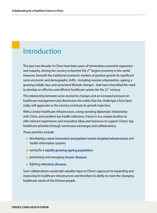 Introduction
The past two decades in China have been years of tremendous economic expansion
and maturity, driving the country to become the 2nd
largest economy in the world.
However, beneath the traditional economic markers of positive growth lie significant
socio-economic and demographic shifts - including massive urbanization, ageing, a
growing middle class and associated lifestyle changes - that have intensified the need
to develop an effective and efficient healthcare system for the 21st
century.
This relationship between socio-economic changes and an increased pressure on
healthcare management also illuminates the reality that the challenges China faces
today will aggravate as the country continues its growth trajectory.
With a similar healthcare infrastructure, a long-standing diplomatic relationship
with China, and excellent key health indicators, France is in a unique position to
offer relevant experiences and innovative ideas and resources to support China's top
healthcare priorities through continuous exchanges and collaborations.
These priorities include:
developing a more innovative and patient-centric hospital infrastructure and
health information systems
caring for a rapidly growing ageing population
preventing and managing chronic diseases
fighting infectious diseases
Such collaborations would add valuable input to China's approach to expanding and
improving its healthcare infrastructure and therefore its ability to meet the changing
healthcare needs of the Chinese people.
Collaborating for a Healthier Future in China
FRANCE-CHINA HEALTH FORUM
 