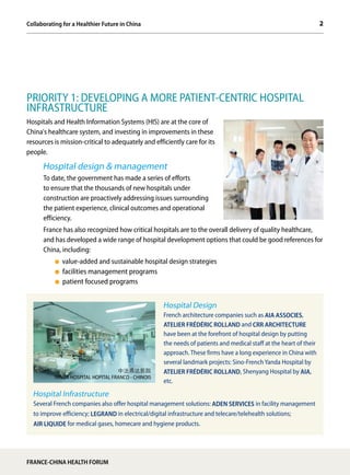 2Collaborating for a Healthier Future in China
FRANCE-CHINA HEALTH FORUM
PRIORITY 1: DEVELOPING A MORE PATIENT-CENTRIC HOSPITAL
INFRASTRUCTURE
Hospitals and Health Information Systems (HIS) are at the core of
China's healthcare system, and investing in improvements in these
resources is mission-critical to adequately and efficiently care for its
people.
Hospital design & management
To date, the government has made a series of efforts
to ensure that the thousands of new hospitals under
construction are proactively addressing issues surrounding
the patient experience, clinical outcomes and operational
efficiency.
France has also recognized how critical hospitals are to the overall delivery of quality healthcare,
and has developed a wide range of hospital development options that could be good references for
China, including:
value-added and sustainable hospital design strategies
facilities management programs
patient focused programs
Hospital Design
French architecture companies such as AIA ASSOCIES,
ATELIER FRÉDÉRIC ROLLAND and CRR ARCHITECTURE
have been at the forefront of hospital design by putting
the needs of patients and medical staff at the heart of their
approach. These firms have a long experience in China with
several landmark projects: Sino-French Yanda Hospital by
ATELIER FRÉDÉRIC ROLLAND, Shenyang Hospital by AIA,
etc.
Hospital Infrastructure
Several French companies also offer hospital management solutions: ADEN SERVICES in facility management
to improve efficiency; LEGRAND in electrical/digital infrastructure and telecare/telehealth solutions;
AIR LIQUIDE for medical gases, homecare and hygiene products.
中法燕达医院
YANDA HOSPITAL HOPITAL FRANCO - CHINOIS
 