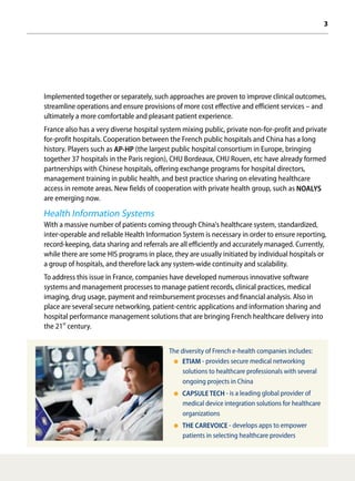 3
Implemented together or separately, such approaches are proven to improve clinical outcomes,
streamline operations and ensure provisions of more cost effective and efficient services – and
ultimately a more comfortable and pleasant patient experience.
France also has a very diverse hospital system mixing public, private non-for-profit and private
for-profit hospitals. Cooperation between the French public hospitals and China has a long
history. Players such as AP-HP (the largest public hospital consortium in Europe, bringing
together 37 hospitals in the Paris region), CHU Bordeaux, CHU Rouen, etc have already formed
partnerships with Chinese hospitals, offering exchange programs for hospital directors,
management training in public health, and best practice sharing on elevating healthcare
access in remote areas. New fields of cooperation with private health group, such as NOALYS
are emerging now.
Health Information Systems
With a massive number of patients coming through China's healthcare system, standardized,
inter-operable and reliable Health Information System is necessary in order to ensure reporting,
record-keeping, data sharing and referrals are all efficiently and accurately managed. Currently,
while there are some HIS programs in place, they are usually initiated by individual hospitals or
a group of hospitals, and therefore lack any system-wide continuity and scalability.
To address this issue in France, companies have developed numerous innovative software
systems and management processes to manage patient records, clinical practices, medical
imaging, drug usage, payment and reimbursement processes and financial analysis. Also in
place are several secure networking, patient-centric applications and information sharing and
hospital performance management solutions that are bringing French healthcare delivery into
the 21st
century.
The diversity of French e-health companies includes:
ETIAM - provides secure medical networking
solutions to healthcare professionals with several
ongoing projects in China
CAPSULE TECH - is a leading global provider of
medical device integration solutions for healthcare
organizations
THE CAREVOICE - develops apps to empower
patients in selecting healthcare providers
 