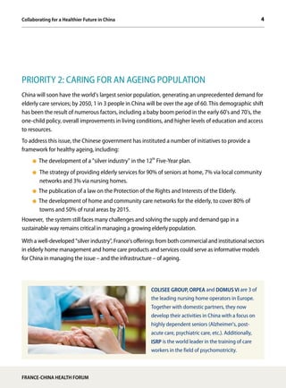 4Collaborating for a Healthier Future in China
FRANCE-CHINA HEALTH FORUM
PRIORITY 2: CARING FOR AN AGEING POPULATION
China will soon have the world's largest senior population, generating an unprecedented demand for
elderly care services; by 2050, 1 in 3 people in China will be over the age of 60. This demographic shift
has been the result of numerous factors, including a baby boom period in the early 60's and 70's, the
one-child policy, overall improvements in living conditions, and higher levels of education and access
to resources.
To address this issue, the Chinese government has instituted a number of initiatives to provide a
framework for healthy ageing, including:
The development of a "silver industry" in the 12th
Five-Year plan.
The strategy of providing elderly services for 90% of seniors at home, 7% via local community
networks and 3% via nursing homes.
The publication of a law on the Protection of the Rights and Interests of the Elderly.
The development of home and community care networks for the elderly, to cover 80% of
towns and 50% of rural areas by 2015.
However, the system still faces many challenges and solving the supply and demand gap in a
sustainable way remains critical in managing a growing elderly population.
With a well-developed "silver industry", France's offerings from both commercial and institutional sectors
in elderly home management and home care products and services could serve as informative models
for China in managing the issue – and the infrastructure – of ageing.
COLISEE GROUP, ORPEA and DOMUS VI are 3 of
the leading nursing home operators in Europe.
Together with domestic partners, they now
develop their activities in China with a focus on
highly dependent seniors (Alzheimer's, post-
acute care, psychiatric care, etc.). Additionally,
ISRP is the world leader in the training of care
workers in the field of psychomotricity.
 