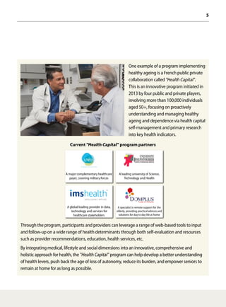 5
One example of a program implementing
healthy ageing is a French public private
collaboration called"Health Capital".
This is an innovative program initiated in
2013 by four public and private players,
involving more than 100,000 individuals
aged 50+, focusing on proactively
understanding and managing healthy
ageing and dependence via health capital
self-management and primary research
into key health indicators.
Current"Health Capital" program partners
Through the program, participants and providers can leverage a range of web-based tools to input
and follow-up on a wide range of health determinants through both self-evaluation and resources
such as provider recommendations, education, health services, etc.
By integrating medical, lifestyle and social dimensions into an innovative, comprehensive and
holistic approach for health, the"Health Capital" program can help develop a better understanding
of health levers, push back the age of loss of autonomy, reduce its burden, and empower seniors to
remain at home for as long as possible.
A specialist in remote support for the
elderly, providing practical advices and
solutions for day to day life at home
A leading university of Science,
Technology and Health
A global leading provider in data,
technology and services for
healthcare stakeholders
A major complementary healthcare
payer, covering military forces
 