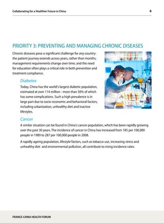 6Collaborating for a Healthier Future in China
FRANCE-CHINA HEALTH FORUM
PRIORITY 3: PREVENTING AND MANAGING CHRONIC DISEASES
Chronic diseases pose a significant challenge for any country:
the patient journey extends across years, rather than months;
management requirements change over time; and the need
for education often plays a critical role in both prevention and
treatment compliance.
Diabetes
Today, China has the world's largest diabetic population,
estimated at over 114 million - more than 50% of which
has some complications. Such a high prevalence is in
large part due to socio-economic and behavioral factors,
including urbanization, unhealthy diet and inactive
lifestyles.
Cancer
A similar situation can be found in China's cancer population, which has been rapidly growing
over the past 30 years. The incidence of cancer in China has increased from 185 per 100,000
people in 1989 to 287 per 100,000 people in 2008.
A rapidly ageing population, lifestyle factors, such as tobacco use, increasing stress and
unhealthy diet and environmental pollution, all contribute to rising incidence rates.
 