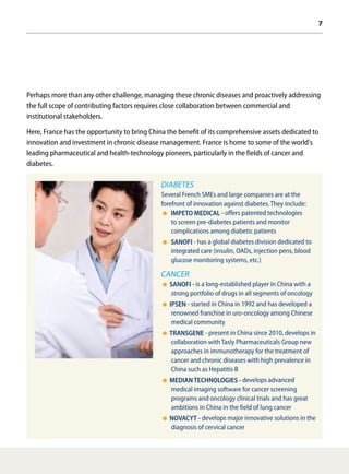 7
Perhaps more than any other challenge, managing these chronic diseases and proactively addressing
the full scope of contributing factors requires close collaboration between commercial and
institutional stakeholders.
Here, France has the opportunity to bring China the benefit of its comprehensive assets dedicated to
innovation and investment in chronic disease management. France is home to some of the world's
leading pharmaceutical and health-technology pioneers, particularly in the fields of cancer and
diabetes.
DIABETES
Several French SMEs and large companies are at the
forefront of innovation against diabetes. They include:
IMPETO MEDICAL - offers patented technologies
to screen pre-diabetes patients and monitor
complications among diabetic patients
SANOFI - has a global diabetes division dedicated to
integrated care (insulin, OADs, injection pens, blood
glucose monitoring systems, etc.)
CANCER
SANOFI - is a long-established player in China with a
strong portfolio of drugs in all segments of oncology
IPSEN - started in China in 1992 and has developed a
renowned franchise in uro-oncology among Chinese
medical community
TRANSGENE - present in China since 2010, develops in
collaboration with Tasly Pharmaceuticals Group new
approaches in immunotherapy for the treatment of
cancer and chronic diseases with high prevalence in
China such as Hepatitis B
MEDIAN TECHNOLOGIES - develops advanced
medical imaging software for cancer screening
programs and oncology clinical trials and has great
ambitions in China in the field of lung cancer
NOVACYT - develops major innovative solutions in the
diagnosis of cervical cancer
 