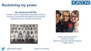 Reclaiming my power
Bev Matthews RN MSc
Clinical Lead & Transformation Associate, Horizons
Honorary Lecturer RtP, Birmingham City University
Registered Nurse, Russells Hall Hospital
@BevMatthewsRN #Return to Practice
Return to Practice Event
Healthier Futures
Black Country and West Birmingham
1st March 2022
 